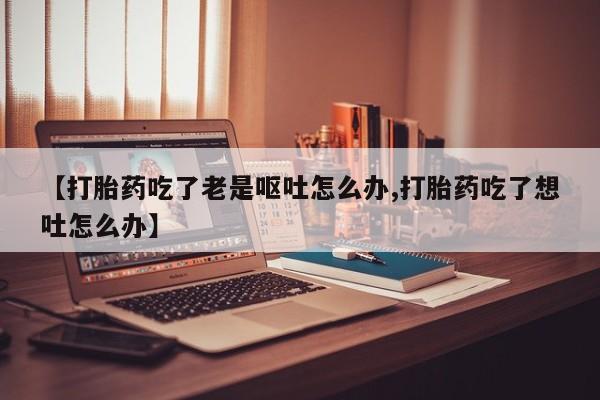 米非司酮在线下单【打胎药吃了老是呕吐怎么办,打胎药吃了想吐怎么办】