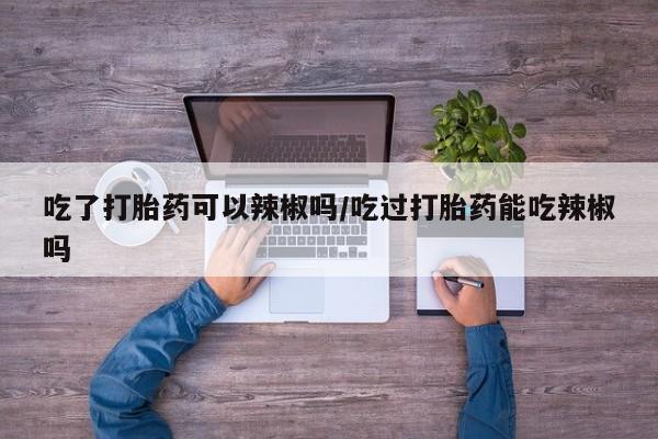 米非司酮在线下单吃了打胎药可以辣椒吗/吃过打胎药能吃辣椒吗