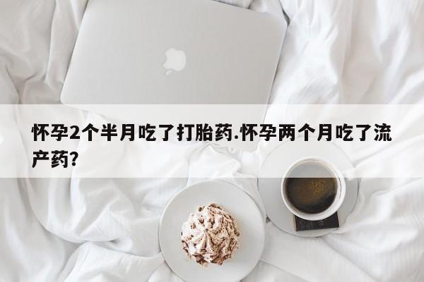 米非司酮在线下单怀孕2个半月吃了打胎药.怀孕两个月吃了流产药？