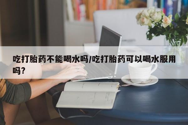 米非司酮在线下单吃打胎药不能喝水吗/吃打胎药可以喝水服用吗?
