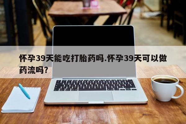 米非司酮在线下单怀孕39天能吃打胎药吗.怀孕39天可以做药流吗?
